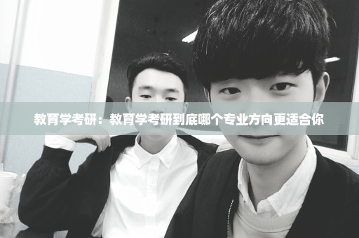 教育学考研：教育学考研到底哪个专业方向更适合你