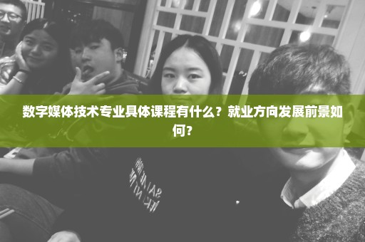 数字媒体技术专业具体课程有什么？就业方向发展前景如何？