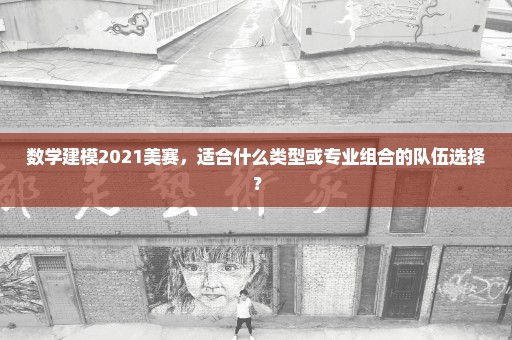 数学建模2021美赛，适合什么类型或专业组合的队伍选择？