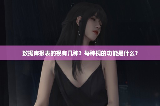 数据库报表的视有几种？每种视的功能是什么？