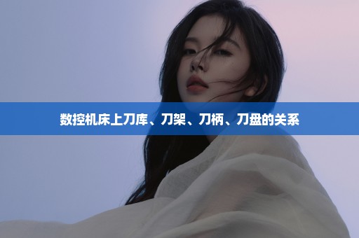 数控机床上刀库、刀架、刀柄、刀盘的关系