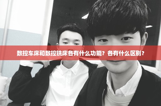 数控车床和数控铣床各有什么功能？各有什么区别？