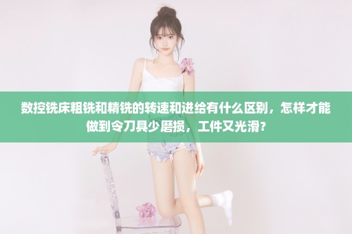 数控铣床粗铣和精铣的转速和进给有什么区别，怎样才能做到令刀具少磨损，工件又光滑？