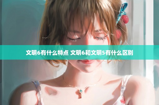 文明6有什么特点 文明6和文明5有什么区别