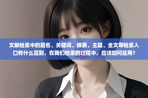 文献检索中的题名、关键词、摘要、主题、全文等检索入口有什么区别，在我们检索的过程中，应该如何应用？