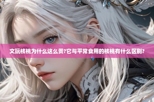 文玩核桃为什么这么贵?它与平常食用的核桃有什么区别?