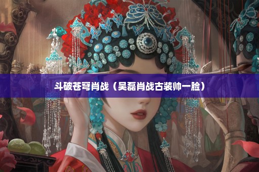 斗破苍穹肖战（吴磊肖战古装帅一脸）
