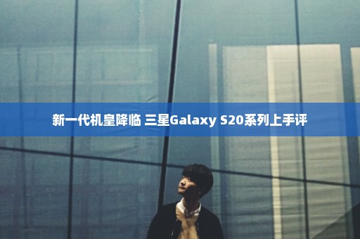 新一代机皇降临 三星Galaxy S20系列上手评