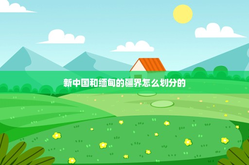 新中国和缅甸的疆界怎么划分的