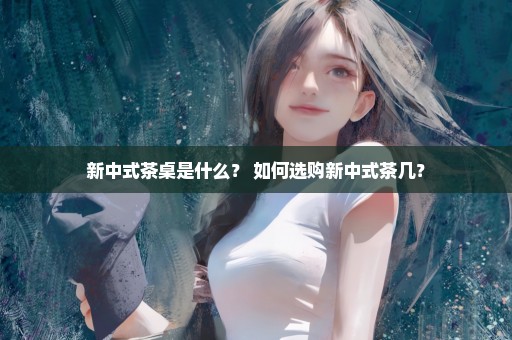 新中式茶桌是什么？ 如何选购新中式茶几？