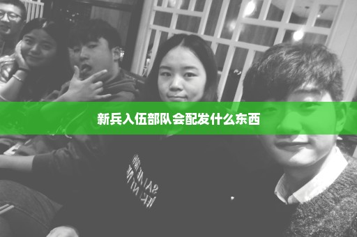 新兵入伍部队会配发什么东西