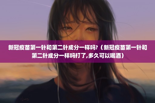 新冠疫苗第一针和第二针成分一样吗?（新冠疫苗第一针和第二针成分一样吗打了,多久可以喝酒）