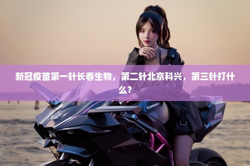 新冠疫苗第一针长春生物，第二针北京科兴，第三针打什么？