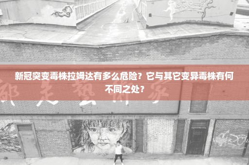 新冠突变毒株拉姆达有多么危险？它与其它变异毒株有何不同之处？
