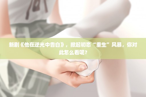 新剧《他在逆光中告白》，掀起初恋“重生”风暴，你对此怎么看呢？