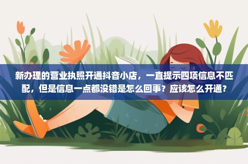 新办理的营业执照开通抖音小店，一直提示四项信息不匹配，但是信息一点都没错是怎么回事？应该怎么开通？