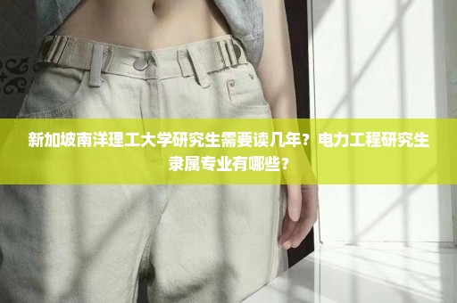新加坡南洋理工大学研究生需要读几年？电力工程研究生隶属专业有哪些？