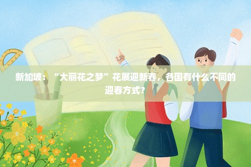 新加坡：“大丽花之梦”花展迎新春，各国有什么不同的迎春方式？