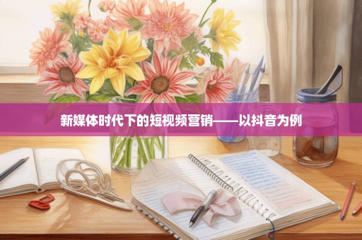 新媒体时代下的短视频营销——以抖音为例
