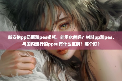 新安怡pp奶瓶和pes奶瓶，能用水煮吗？材料pp和pes，与国内流行的ppsu有什么区别？哪个好？
