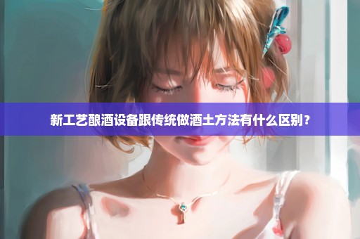 新工艺酿酒设备跟传统做酒土方法有什么区别？