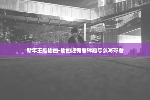 新年主题插画-插画迎新春标题怎么写好看
