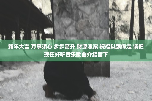 新年大吉 万事须心 步步高升 财源滚滚 祝福以跟你走 请把现在好听音乐歌曲介绍留下