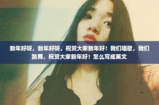 新年好呀，新年好呀，祝贺大家新年好！我们唱歌，我们跳舞，祝贺大家新年好！怎么写成英文