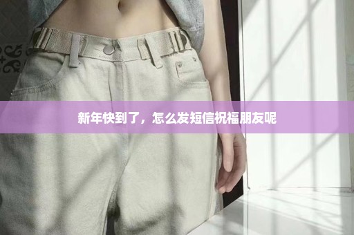 新年快到了，怎么发短信祝福朋友呢