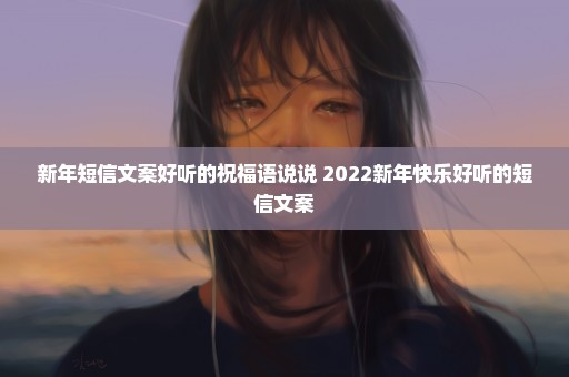 新年短信文案好听的祝福语说说 2022新年快乐好听的短信文案
