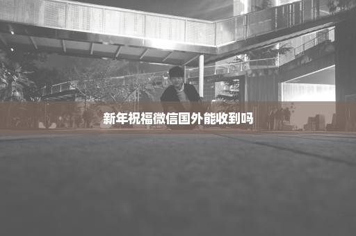 新年祝福微信国外能收到吗