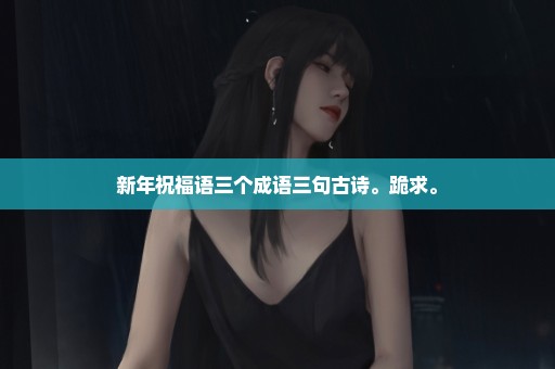 新年祝福语三个成语三句古诗。跪求。