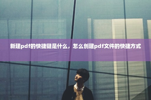 新建pdf的快捷键是什么，怎么创建pdf文件的快捷方式 