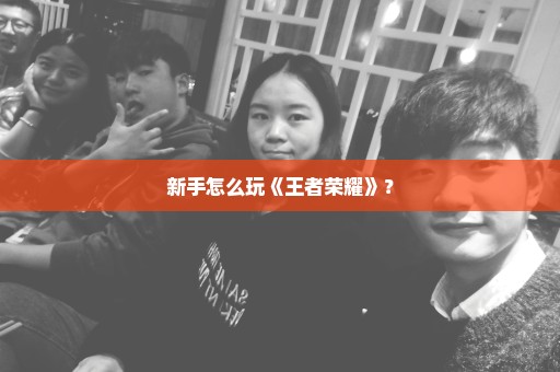 新手怎么玩《王者荣耀》？