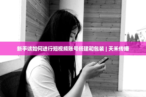 新手该如何进行短视频账号搭建和包装 | 天禾传播