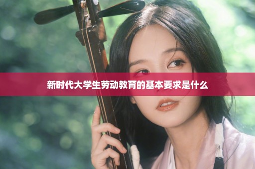 新时代大学生劳动教育的基本要求是什么