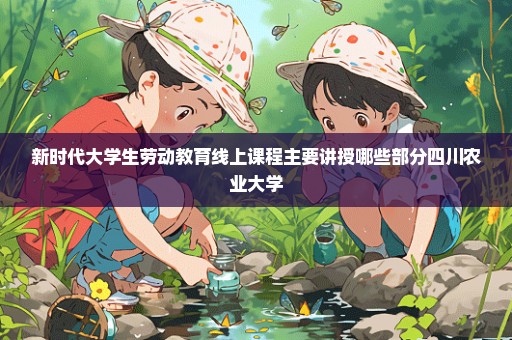 新时代大学生劳动教育线上课程主要讲授哪些部分四川农业大学