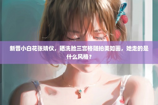 新晋小白花张婧仪，晒洗脸三宫格随拍美如画，她走的是什么风格？