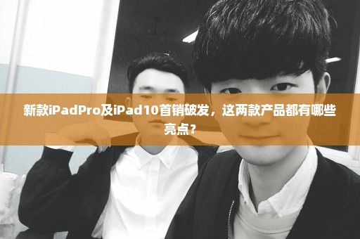 新款iPadPro及iPad10首销破发，这两款产品都有哪些亮点？