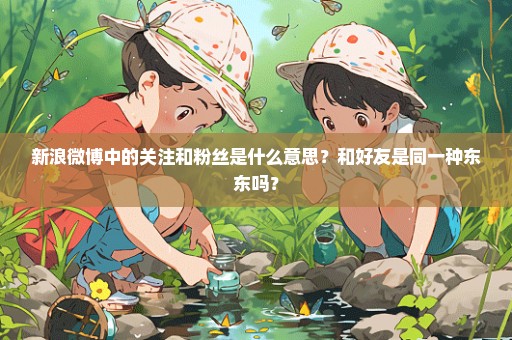 新浪微博中的关注和粉丝是什么意思？和好友是同一种东东吗？