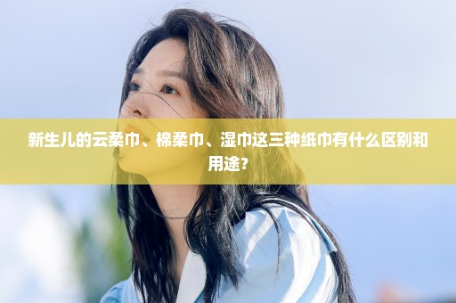 新生儿的云柔巾、棉柔巾、湿巾这三种纸巾有什么区别和用途？
