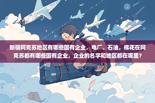 新疆阿克苏地区有哪些国有企业，电厂、石油，棉花在阿克苏都有哪些国有企业，企业的名字和地区都在哪里？