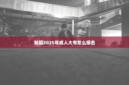 新疆2025年成人大专怎么报名