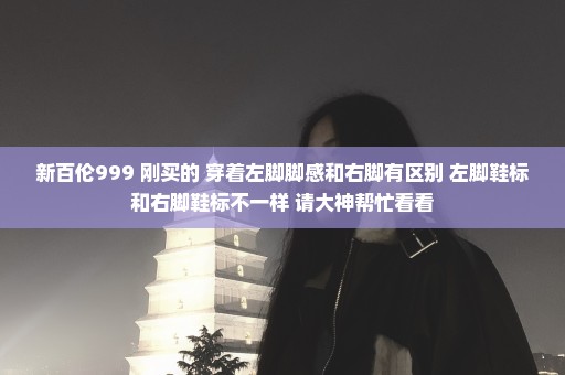 新百伦999 刚买的 穿着左脚脚感和右脚有区别 左脚鞋标和右脚鞋标不一样 请大神帮忙看看