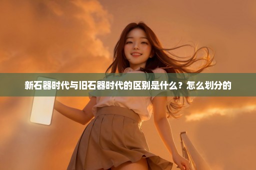 新石器时代与旧石器时代的区别是什么？怎么划分的