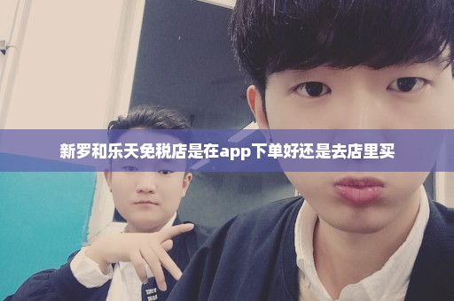 新罗和乐天免税店是在app下单好还是去店里买