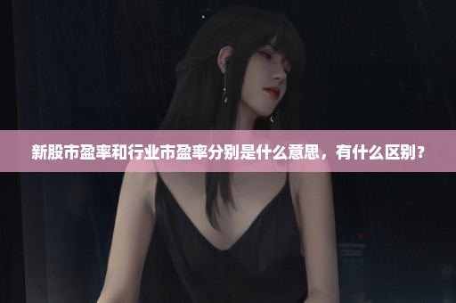 新股市盈率和行业市盈率分别是什么意思，有什么区别？