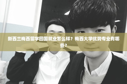 新西兰梅西留学回国就业怎么样？梅西大学优势专业有哪些？