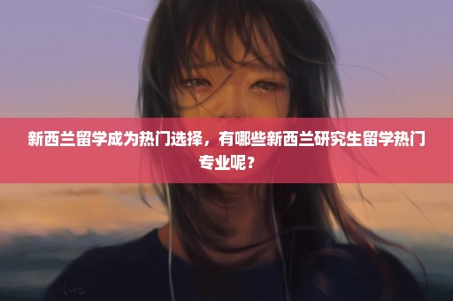 新西兰留学成为热门选择，有哪些新西兰研究生留学热门专业呢？