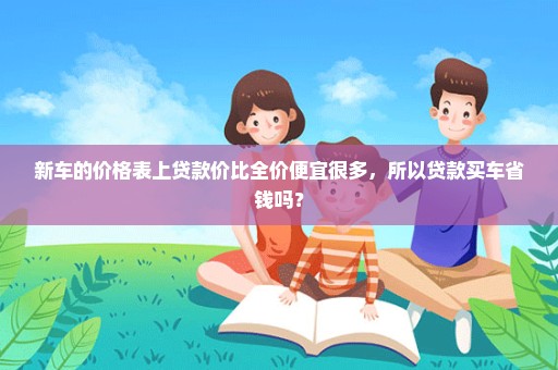 新车的价格表上贷款价比全价便宜很多，所以贷款买车省钱吗？